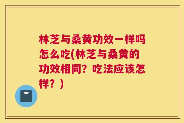 林芝与桑黄功效一样吗怎么吃(林芝与桑黄的功效相同?吃法应该怎样?) 林芝与桑黄功效一样吗怎么吃(林芝与桑黄的功效相同?吃法应该怎样?)