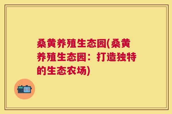 桑黄养殖生态园(桑黄养殖生态园:打造独特的生态农场) 桑黄养殖生态园(桑黄养殖生态园:打造独特的生态农场)