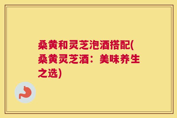 桑黄和灵芝泡酒搭配(桑黄灵芝酒:美味养生之选) 桑黄和灵芝泡酒搭配(桑黄灵芝酒:美味养生之选)