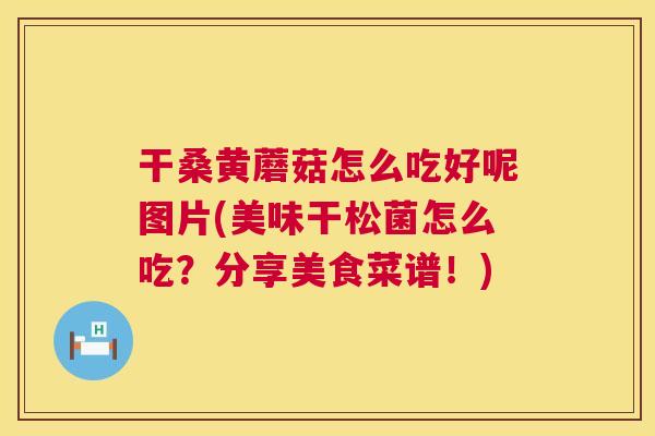 干桑黄蘑菇怎么吃好呢图片(美味干松菌怎么吃?分享美食菜谱!) 干桑黄蘑菇怎么吃好呢图片(美味干松菌怎么吃?分享美食菜谱!)
