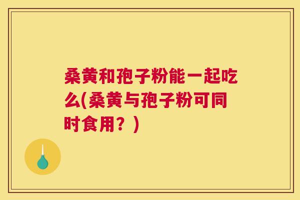 桑黄和孢子粉能一起吃么(桑黄与孢子粉可同时食用?) 桑黄和孢子粉能一起吃么(桑黄与孢子粉可同时食用?)