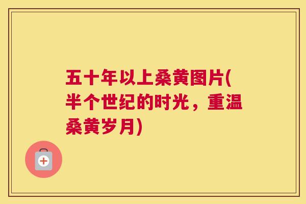 五十年以上桑黄图片(半个世纪的时光,重温桑黄岁月) 五十年以上桑黄图片(半个世纪的时光,重温桑黄岁月)