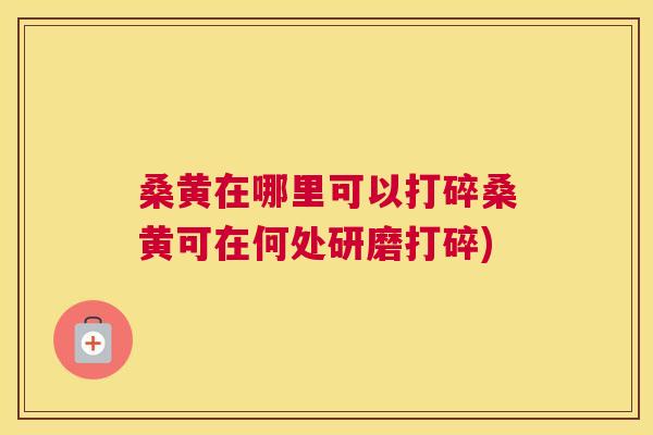 桑黄在哪里可以打碎桑黄可在何处研磨打碎) 桑黄在哪里可以打碎桑黄可在何处研磨打碎)