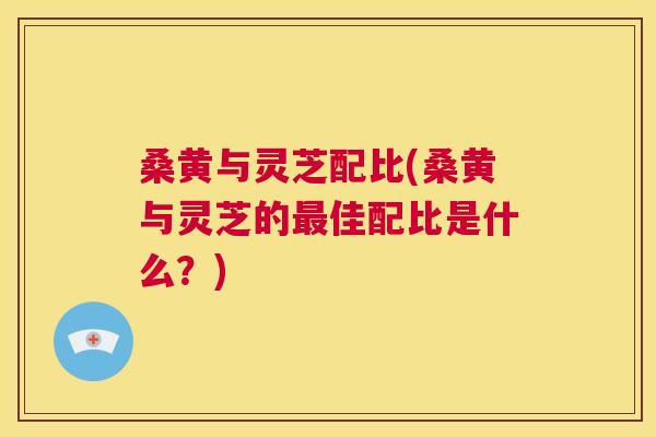 桑黄与灵芝配比(桑黄与灵芝的佳配比是什么?) 桑黄与灵芝配比(桑黄与灵芝的佳配比是什么?)