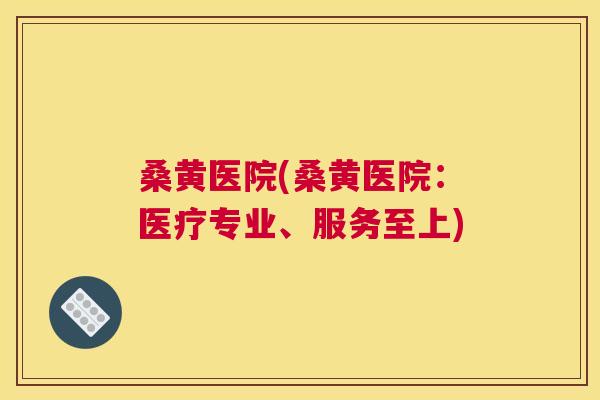 桑黄医院(桑黄医院:医疗专业、服务至上) 桑黄医院(桑黄医院:医疗专业、服务至上)