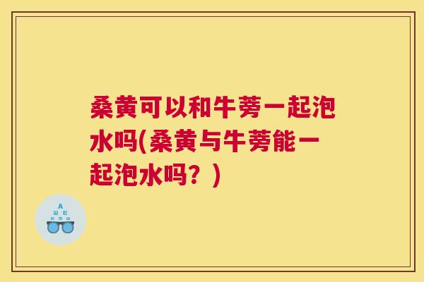桑黄可以和牛蒡一起泡水吗(桑黄与牛蒡能一起泡水吗?) 桑黄可以和牛蒡一起泡水吗(桑黄与牛蒡能一起泡水吗?)