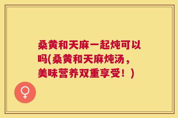 桑黄和天麻一起炖可以吗(桑黄和天麻炖汤,美味营养双重享受!) 桑黄和天麻一起炖可以吗(桑黄和天麻炖汤,美味营养双重享受!)