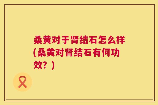 桑黄对于结石怎么样(桑黄对结石有何功效?) 桑黄对于结石怎么样(桑黄对结石有何功效?)