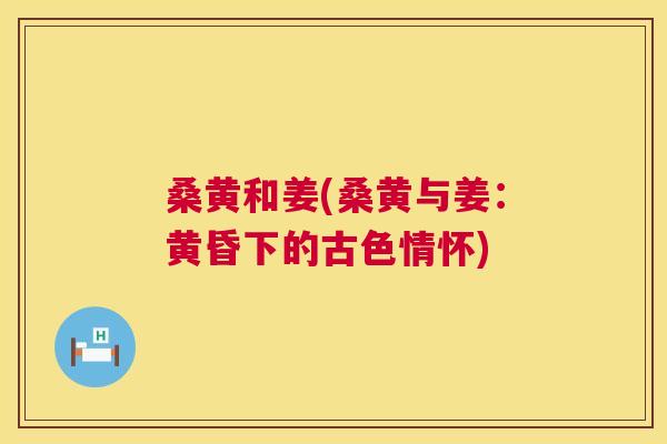 桑黄和姜(桑黄与姜:黄昏下的古色情怀) 桑黄和姜(桑黄与姜:黄昏下的古色情怀)