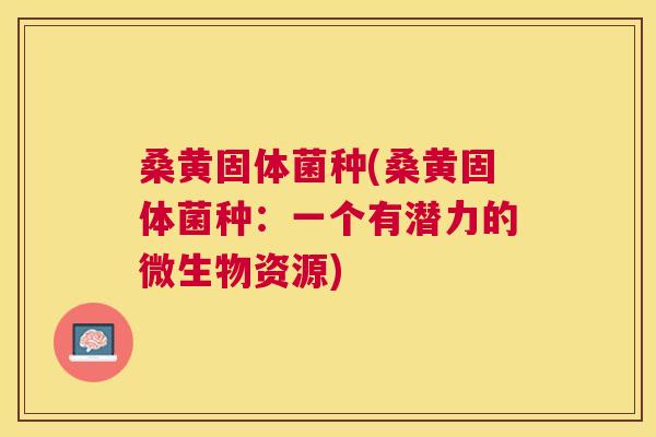 桑黄固体菌种(桑黄固体菌种:一个有潜力的微生物资源) 桑黄固体菌种(桑黄固体菌种:一个有潜力的微生物资源)
