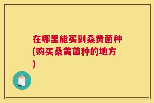 在哪里能买到桑黄菌种(购买桑黄菌种的地方) 在哪里能买到桑黄菌种(购买桑黄菌种的地方)