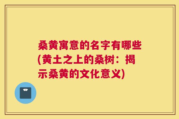 桑黄寓意的名字有哪些(黄土之上的桑树:揭示桑黄的文化意义) 桑黄寓意的名字有哪些(黄土之上的桑树:揭示桑黄的文化意义)