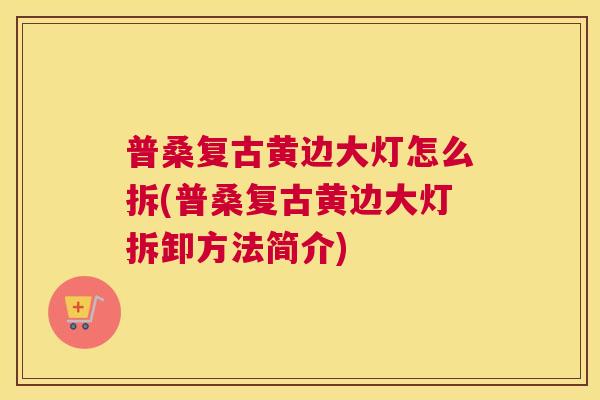 普桑复古黄边大灯怎么拆(普桑复古黄边大灯拆卸方法简介) 普桑复古黄边大灯怎么拆(普桑复古黄边大灯拆卸方法简介)
