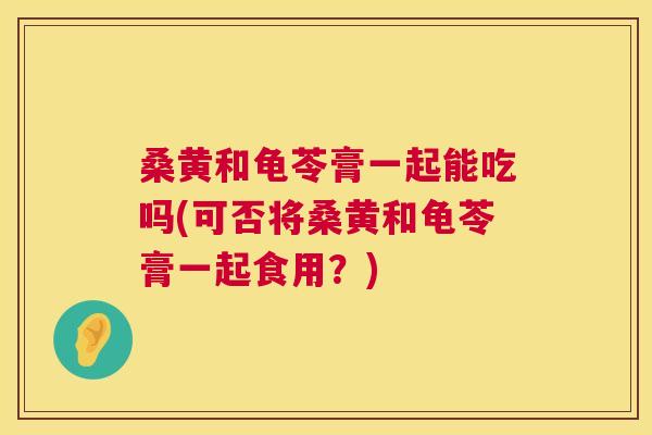 桑黄和龟苓膏一起能吃吗(可否将桑黄和龟苓膏一起食用?) 桑黄和龟苓膏一起能吃吗(可否将桑黄和龟苓膏一起食用?)