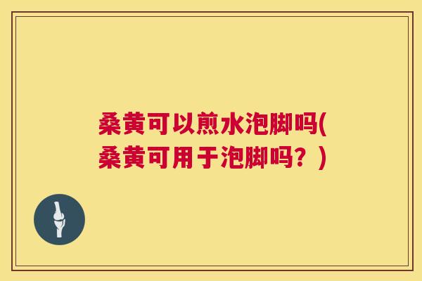 桑黄可以煎水泡脚吗(桑黄可用于泡脚吗?) 桑黄可以煎水泡脚吗(桑黄可用于泡脚吗?)