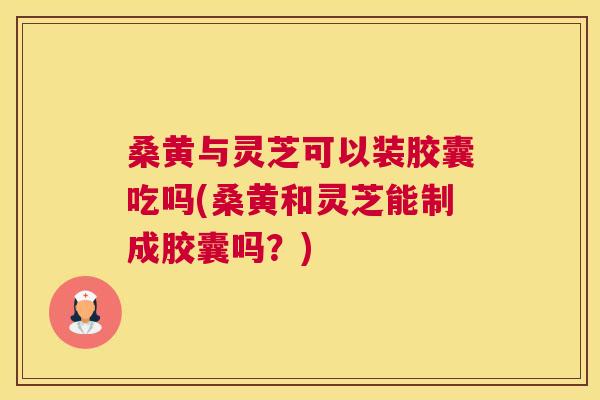 桑黄与灵芝可以装胶囊吃吗(桑黄和灵芝能制成胶囊吗?) 桑黄与灵芝可以装胶囊吃吗(桑黄和灵芝能制成胶囊吗?)