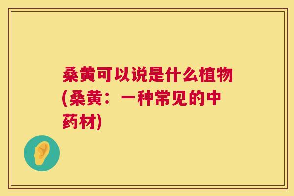 桑黄可以说是什么植物(桑黄:一种常见的材) 桑黄可以说是什么植物(桑黄:一种常见的材)