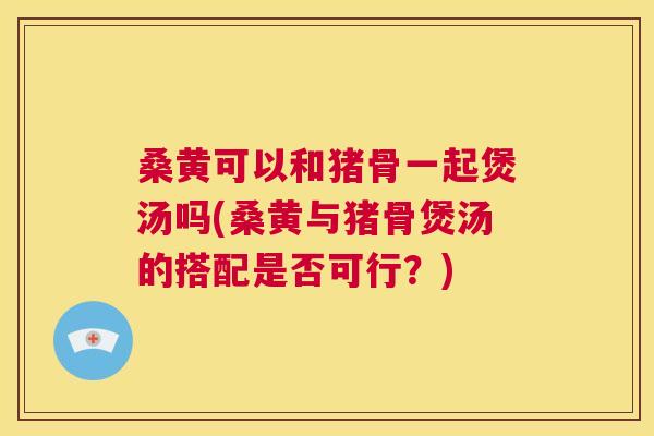 桑黄可以和猪骨一起煲汤吗(桑黄与猪骨煲汤的搭配是否可行?) 桑黄可以和猪骨一起煲汤吗(桑黄与猪骨煲汤的搭配是否可行?)