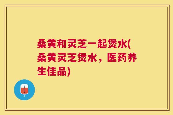 桑黄和灵芝一起煲水(桑黄灵芝煲水,医药养生佳品) 桑黄和灵芝一起煲水(桑黄灵芝煲水,医药养生佳品)