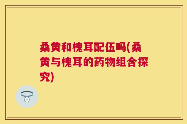 桑黄和槐耳配伍吗(桑黄与槐耳的组合探究) 桑黄和槐耳配伍吗(桑黄与槐耳的组合探究)