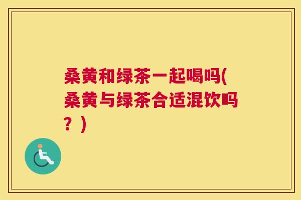 桑黄和绿茶一起喝吗(桑黄与绿茶合适混饮吗?) 桑黄和绿茶一起喝吗(桑黄与绿茶合适混饮吗?)