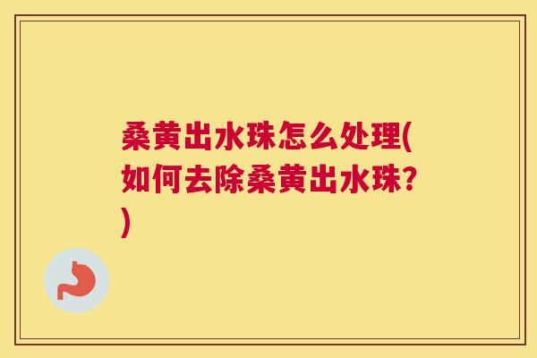 桑黄出水珠怎么处理(如何去除桑黄出水珠?) 桑黄出水珠怎么处理(如何去除桑黄出水珠?)