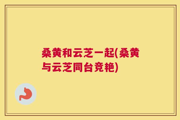 桑黄和云芝一起(桑黄与云芝同台竞艳) 桑黄和云芝一起(桑黄与云芝同台竞艳)