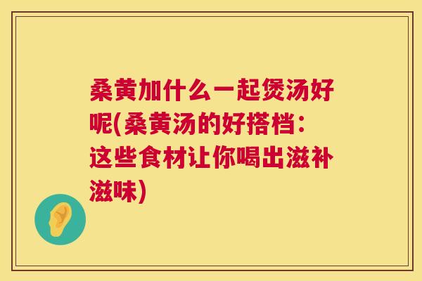 桑黄加什么一起煲汤好呢(桑黄汤的好搭档:这些食材让你喝出滋补滋味) 桑黄加什么一起煲汤好呢(桑黄汤的好搭档:这些食材让你喝出滋补滋味)