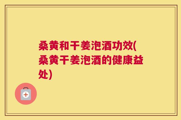桑黄和干姜泡酒功效(桑黄干姜泡酒的健康益处) 桑黄和干姜泡酒功效(桑黄干姜泡酒的健康益处)