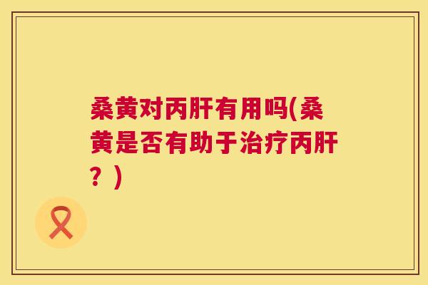 桑黄对丙有用吗(桑黄是否有助于丙?) 桑黄对丙有用吗(桑黄是否有助于丙?)