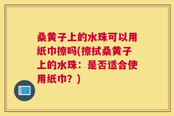 桑黄子上的水珠可以用纸巾擦吗(擦拭桑黄子上的水珠:是否适合使用纸巾?) 桑黄子上的水珠可以用纸巾擦吗(擦拭桑黄子上的水珠:是否适合使用纸巾?)