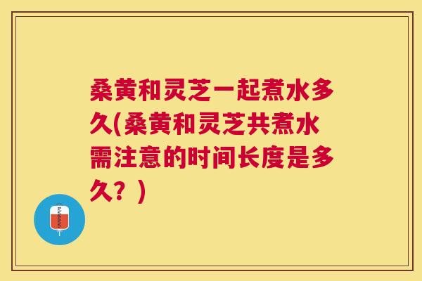桑黄和灵芝一起煮水多久(桑黄和灵芝共煮水需注意的时间长度是多久?) 桑黄和灵芝一起煮水多久(桑黄和灵芝共煮水需注意的时间长度是多久?)