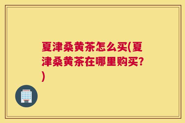 夏津桑黄茶怎么买(夏津桑黄茶在哪里购买?) 夏津桑黄茶怎么买(夏津桑黄茶在哪里购买?)