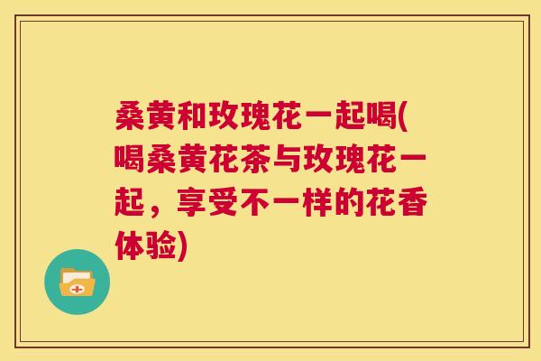 桑黄和玫瑰花一起喝(喝桑黄花茶与玫瑰花一起,享受不一样的花香体验) 桑黄和玫瑰花一起喝(喝桑黄花茶与玫瑰花一起,享受不一样的花香体验)