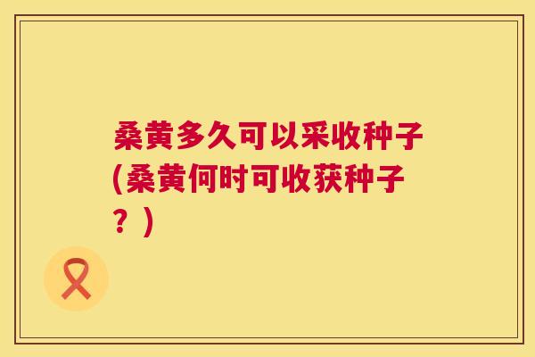 桑黄多久可以采收种子(桑黄何时可收获种子?) 桑黄多久可以采收种子(桑黄何时可收获种子?)