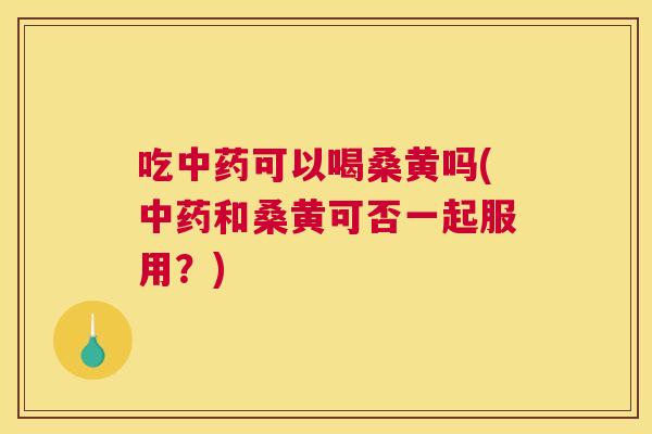 吃可以喝桑黄吗(和桑黄可否一起服用?) 吃可以喝桑黄吗(和桑黄可否一起服用?)