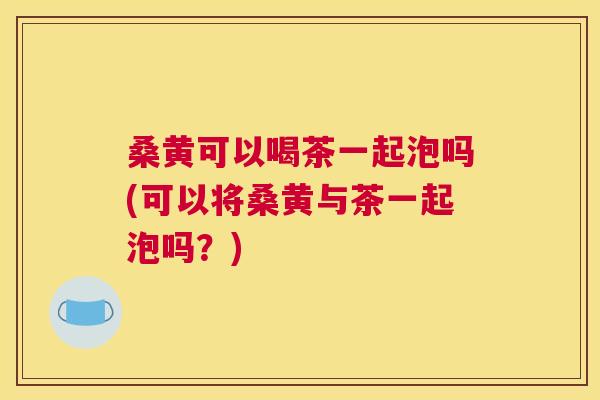 桑黄可以喝茶一起泡吗(可以将桑黄与茶一起泡吗?) 桑黄可以喝茶一起泡吗(可以将桑黄与茶一起泡吗?)