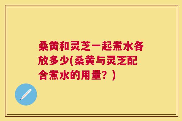 桑黄和灵芝一起煮水各放多少(桑黄与灵芝配合煮水的用量？)