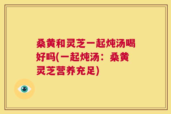桑黄和灵芝一起炖汤喝好吗(一起炖汤:桑黄灵芝营养充足) 桑黄和灵芝一起炖汤喝好吗(一起炖汤:桑黄灵芝营养充足)