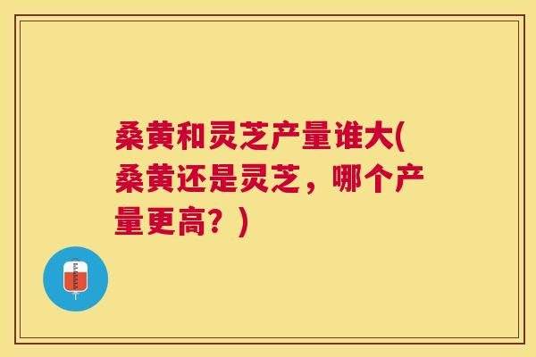 桑黄和灵芝产量谁大(桑黄还是灵芝,哪个产量更高?) 桑黄和灵芝产量谁大(桑黄还是灵芝,哪个产量更高?)
