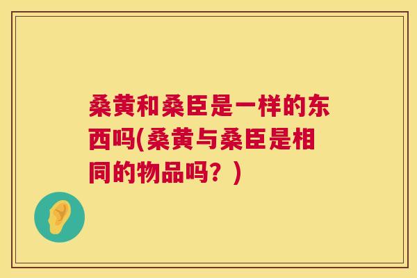 桑黄和桑臣是一样的东西吗(桑黄与桑臣是相同的物品吗?) 桑黄和桑臣是一样的东西吗(桑黄与桑臣是相同的物品吗?)