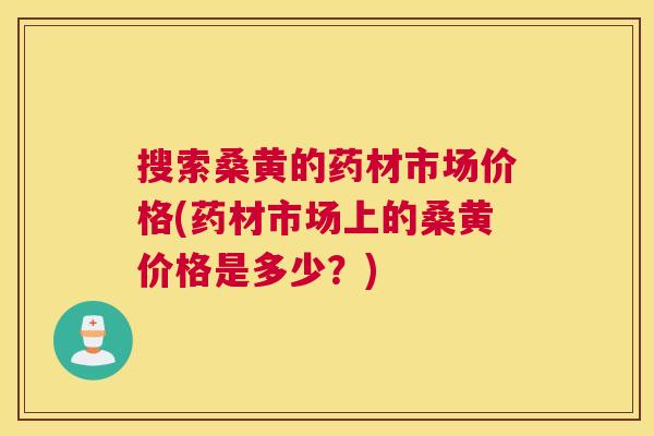 搜索桑黄的药材市场价格(药材市场上的桑黄价格是多少?) 搜索桑黄的药材市场价格(药材市场上的桑黄价格是多少?)