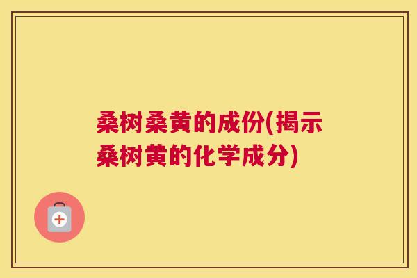 桑树桑黄的成份(揭示桑树黄的化学成分) 桑树桑黄的成份(揭示桑树黄的化学成分)