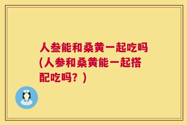 人叁能和桑黄一起吃吗(人参和桑黄能一起搭配吃吗?) 人叁能和桑黄一起吃吗(人参和桑黄能一起搭配吃吗?)