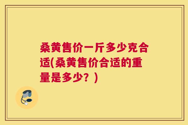 桑黄售价一斤多少克合适(桑黄售价合适的重量是多少？)