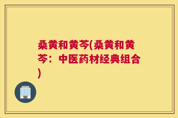 桑黄和黄芩(桑黄和黄芩:中医药材经典组合) 桑黄和黄芩(桑黄和黄芩:中医药材经典组合)