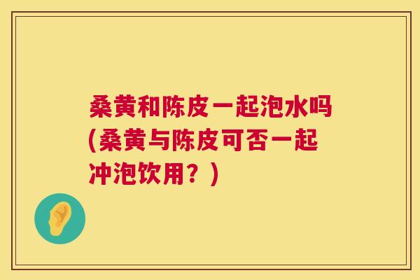 桑黄和陈皮一起泡水吗(桑黄与陈皮可否一起冲泡饮用?) 桑黄和陈皮一起泡水吗(桑黄与陈皮可否一起冲泡饮用?)