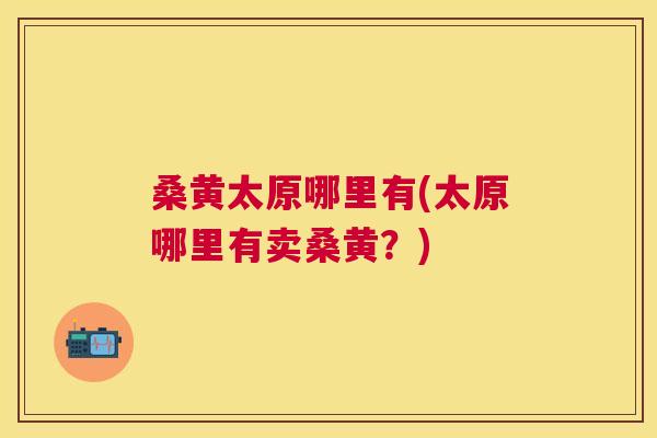 桑黄太原哪里有(太原哪里有卖桑黄?) 桑黄太原哪里有(太原哪里有卖桑黄?)
