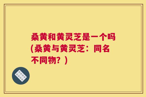 桑黄和黄灵芝是一个吗(桑黄与黄灵芝:同名不同物?) 桑黄和黄灵芝是一个吗(桑黄与黄灵芝:同名不同物?)
