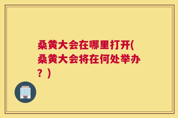 桑黄大会在哪里打开(桑黄大会将在何处举办?) 桑黄大会在哪里打开(桑黄大会将在何处举办?)